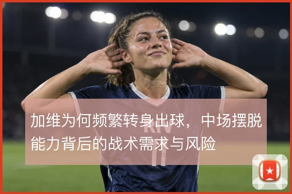 加维为何频繁转身出球,中场摆脱能力背后的战术需求与风险
