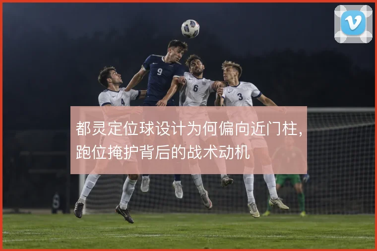 都灵定位球设计为何偏向近门柱，跑位掩护背后的战术动机