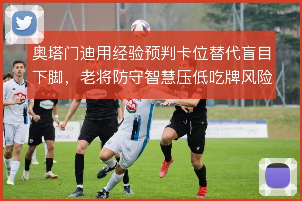奥塔门迪用经验预判卡位替代盲目下脚,老将防守智慧压低吃牌风险
