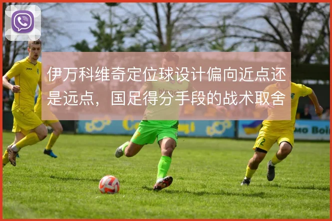 伊万科维奇定位球设计偏向近点还是远点,国足得分手段的战术取舍