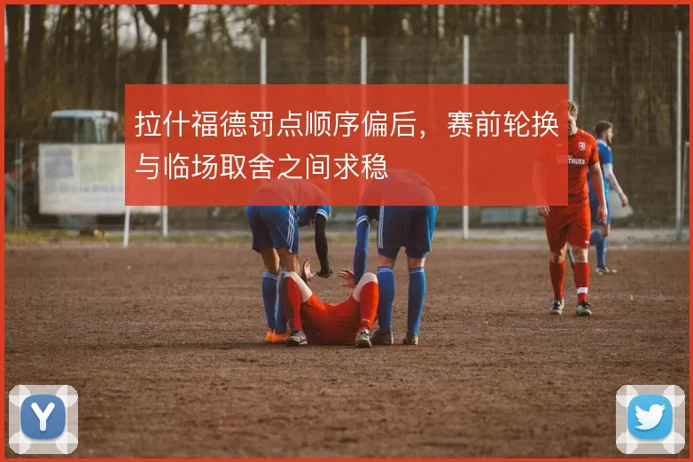 拉什福德罚点顺序偏后，赛前轮换与临场取舍之间求稳
