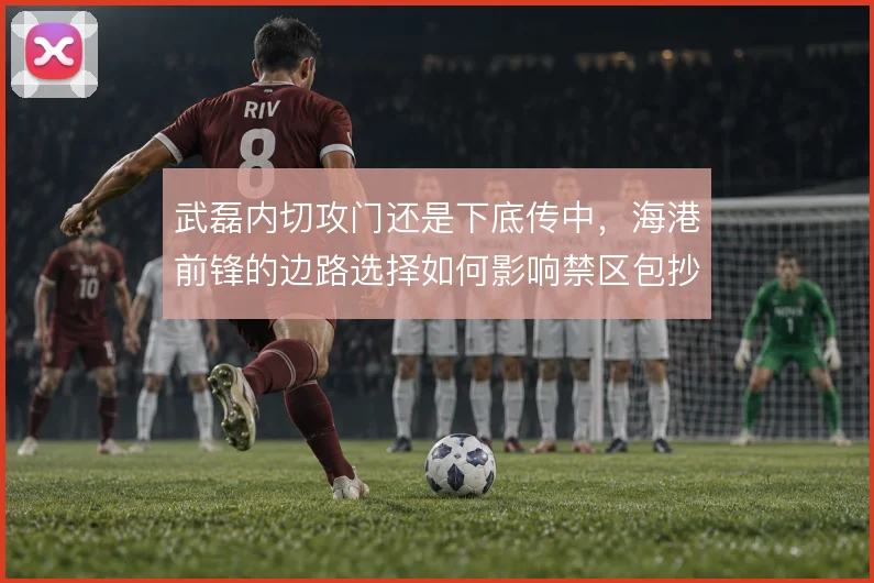 武磊内切攻门还是下底传中，海港前锋的边路选择如何影响禁区包抄