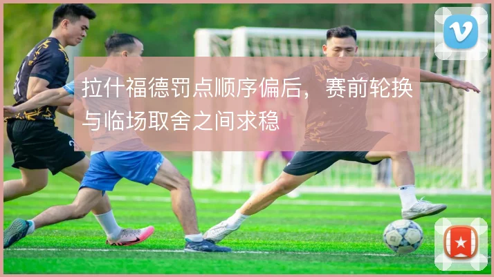拉什福德罚点顺序偏后,赛前轮换与临场取舍之间求稳