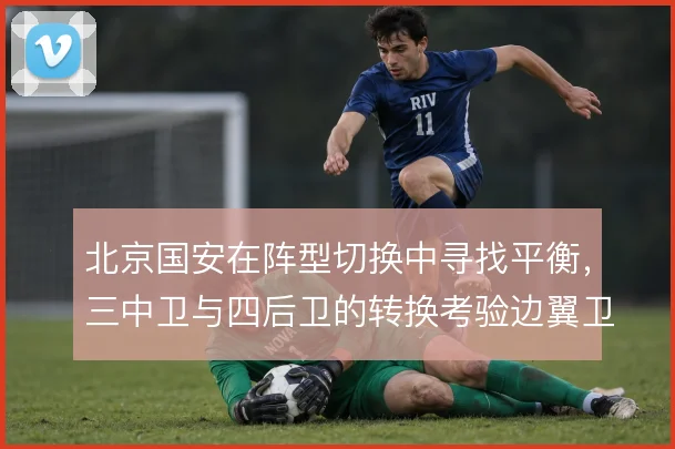 北京国安在阵型切换中寻找平衡,三中卫与四后卫的转换考验边翼卫往返能力