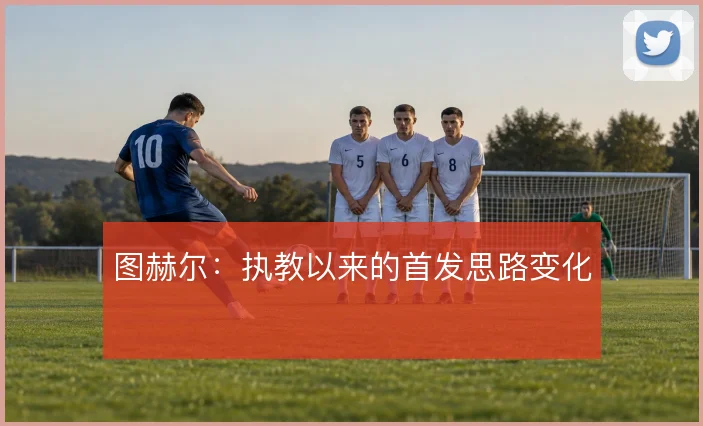 图赫尔：执教以来的首发思路变化