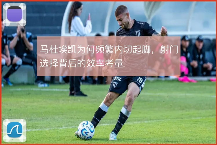 马杜埃凯为何频繁内切起脚，射门选择背后的效率考量