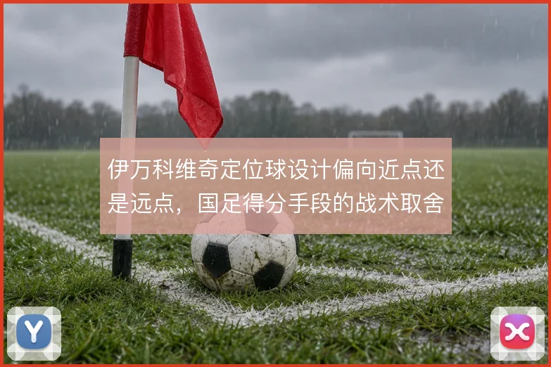 伊万科维奇定位球设计偏向近点还是远点,国足得分手段的战术取舍