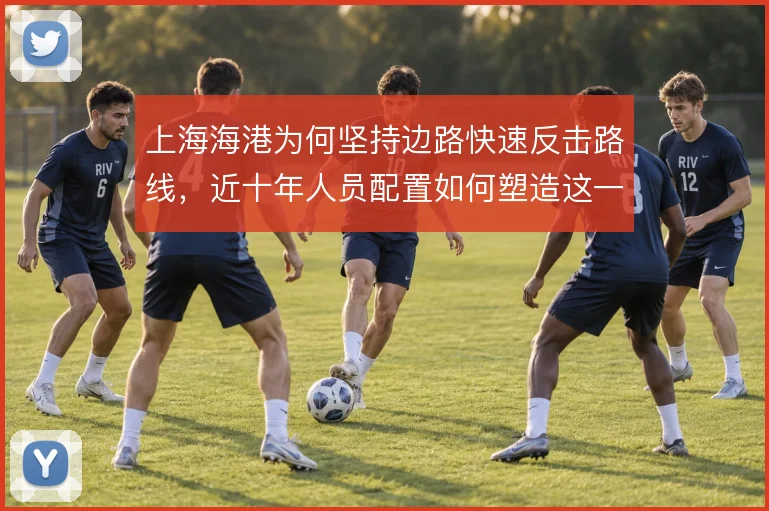 上海海港为何坚持边路快速反击路线,近十年人员配置如何塑造这一选择