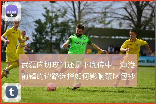 武磊内切攻门还是下底传中,海港前锋的边路选择如何影响禁区包抄
